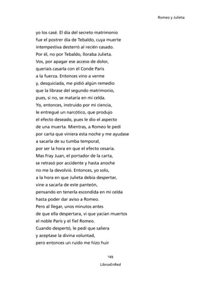 Romeo y Julieta



yo los casé. El día del secreto matrimonio
fue el postrer día de Tebaldo, cuya muerte
intempestiva desterró al recién casado.
Por él, no por Tebaldo, lloraba Julieta.
Vos, por apagar ese acceso de dolor,
queríais casarla con el Conde Paris
a la fuerza. Entonces vino a verme
y, desquiciada, me pidió algún remedio
que la librase del segundo matrimonio,
pues, si no, se mataría en mi celda.
Yo, entonces, instruido por mi ciencia,
le entregué un narcótico, que produjo
el efecto deseado, pues le dio el aspecto
de una muerta. Mientras, a Romeo le pedí
por carta que viniera esta noche y me ayudase
a sacarla de su tumba temporal,
por ser la hora en que el efecto cesaría.
Mas Fray Juan, el portador de la carta,
se retrasó por accidente y hasta anoche
no me la devolvió. Entonces, yo solo,
a la hora en que Julieta debía despertar,
vine a sacarla de este panteón,
pensando en tenerla escondida en mi celda
hasta poder dar aviso a Romeo.
Pero al llegar, unos minutos antes
de que ella despertara, vi que yacían muertos
el noble Paris y el fiel Romeo.
Cuando despertó, le pedí que saliera
y aceptase la divina voluntad,
pero entonces un ruido me hizo huir


                                       149

                                  LibrosEnRed
 