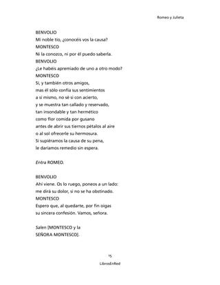 Romeo y Julieta



BENVOLIO
Mi noble tío, ¿conocéis vos la causa?
MONTESCO
Ni la conozco, ni por él puedo saberla.
BENVOLIO
¿Le habéis apremiado de uno a otro modo?
MONTESCO
Sí, y también otros amigos,
mas él sólo confía sus sentimientos
a sí mismo, no sé si con acierto,
y se muestra tan callado y reservado,
tan insondable y tan hermético
como flor comida por gusano
antes de abrir sus tiernos pétalos al aire
o al sol ofrecerle su hermosura.
Si supiéramos la causa de su pena,
le daríamos remedio sin espera.


Entra ROMEO.


BENVOLIO
Ahí viene. Os lo ruego, poneos a un lado:
me dirá su dolor, si no se ha obstinado.
MONTESCO
Espero que, al quedarte, por fin oigas
su sincera confesión. Vamos, señora.


Salen [MONTESCO y la
SEÑORA MON­TESCO].



                                        15

                                    LibrosEnRed
 