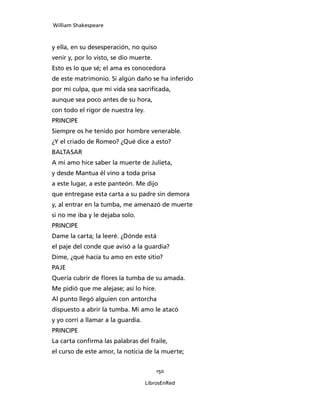 William Shakespeare



y ella, en su desesperación, no quiso
venir y, por lo visto, se dio muerte.
Esto es lo que sé; el ama es conocedora
de este matrimonio. Si algún daño se ha inferido
por mi culpa, que mi vida sea sacrificada,
aunque sea poco antes de su hora,
con todo el rigor de nuestra ley.
PRINCIPE
Siempre os he tenido por hombre venerable.
¿Y el criado de Romeo? ¿Qué dice a esto?
BALTASAR
A mi amo hice saber la muerte de Julieta,
y desde Mantua él vino a toda prisa
a este lugar, a este panteón. Me dijo
que entregase esta carta a su padre sin demora
y, al entrar en la tumba, me amenazó de muerte
si no me iba y le dejaba solo.
PRINCIPE
Dame la carta; la leeré. ¿Dónde está
el paje del conde que avisó a la guardia?
Dime, ¿qué hacía tu amo en este sitio?
PAJE
Quería cubrir de flores la tumba de su amada.
Me pidió que me alejase; así lo hice.
Al punto llegó alguien con antorcha
dispuesto a abrir la tumba. Mi amo le atacó
y yo corrí a llamar a la guardia.
PRINCIPE
La carta confirma las palabras del fraile,
el curso de este amor, la noticia de la muerte;


                                        150

                                    LibrosEnRed
 