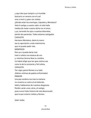 Romeo y Julieta



y aquí dice que compró a un humilde
boticario un veneno con el cual
vino a morir y yacer con Julieta.
¿Dónde están los enemigos, Capuleto y Montesco?
Ved el castigo a vuestro odio: el cielo halla
medios de matar vuestra dicha con el amor,
y yo, cerrando los ojos a vuestras discordias,
pierdo dos parientes. Todos estamos castigados.
CAPULETO
Hermano Montesco, dame la mano:
sea tu aportación a este matrimonio,
que no puedo pedir más.
MONTESCO
Pero yo sí puedo darte más:
haré a Julieta una estatua de oro
y, mientras Verona lleve su nombre,
no habrá efigie que tan gran estima vea
como la de la constante y fiel Julieta.
CAPULETO
Tan regio yacerá Romeo a su lado.
¡Pobres víctimas de padres enfrentados!
PRINCIPE
Una paz sombría nos trae la mañana:
no muestra su rostro el sol dolorido.
Salid y hablaremos de nuestras desgracias.
Perdón verán unos; otros, el castigo,
pues nunca hubo historia de más desconsuelo
que la que vivieron Julieta y Romeo.


Salen todos.


                                        151

                                    LibrosEnRed
 