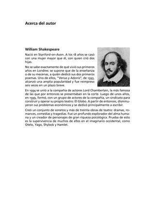 Acerca del autor




William Shakespeare
Nació en Stanford-on-Avon. A los 18 años se casó
con una mujer mayor que él, con quien crió dos
hijas.
No se sabe exactamente de qué vivió sus primeros
años en Londres: se supone que de la enseñanza
o de su mecenas, a quién dedicó sus dos primeros
poemas. Uno de ellos, “Venus y Adonis”, de 1593,
alcanzó una amplia popularidad y fue reimpreso
seis veces en un plazo breve.
En 1594 se unió a la compañía de actores Lord Chamberlain, la más famosa
de las que por entonces se presentaban en la corte. Luego de unos años,
en 1599, formó, con un grupo de actores de la compañía, un sindicato para
construir y operar su propio teatro: El Globo. A partir de entonces, disminu­
yeron sus problemas económicos y se dedicó principalmente a escribir.
Creó un conjunto de sonetos y más de treinta obras de teatro: dramas, ro­
mances, comedias y tragedias. Fue un profundo explorador del alma huma­
na y un creador de personajes de gran riqueza psicológica. Prueba de esto
es la supervivencia de muchos de ellos en el imaginario occidental, como
Otelo, Yago, Shylock y Hamlet.
 