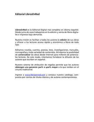 Editorial LibrosEnRed




LibrosEnRed es la Editorial Digital más completa en idioma español.
Desde junio de 2000 trabajamos en la edición y venta de libros digita­
les e impresos bajo demanda.

Nuestra misión es facilitar a todos los autores la edición de sus obras
y ofrecer a los lectores acceso rápido y económico a libros de todo
tipo.

Editamos novelas, cuentos, poesías, tesis, investigaciones, manuales,
monografías y toda variedad de contenidos. Brindamos la posibilidad
de comercializar las obras desde Internet para millones de potencia­
les lectores. De este modo, intentamos fortalecer la difusión de los
autores que escriben en español.

Nuestro sistema de atribución de regalías permite que los autores
obtengan una ganancia 300% o 400% mayor a la que reciben en el
circuito tradicional.

Ingrese a www.librosenred.com y conozca nuestro catálogo, com­
puesto por cientos de títulos clásicos y de autores contemporáneos.
 