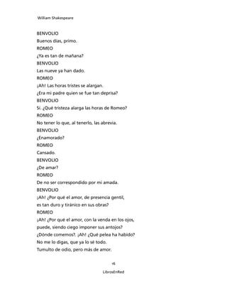 William Shakespeare



BENVOLIO
Buenos días, primo.
ROMEO
¿Ya es tan de mañana?
BENVOLIO
Las nueve ya han dado.
ROMEO
¡Ah! Las horas tristes se alargan.
¿Era mi padre quien se fue tan deprisa?
BENVOLIO
Sí. ¿Qué tristeza alarga las horas de Romeo?
ROMEO
No tener lo que, al tenerlo, las abrevia.
BENVOLIO
¿Enamorado?
ROMEO
Cansado.
BENVOLIO
¿De amar?
ROMEO
De no ser correspondido por mi amada.
BENVOLIO
¡Ah! ¿Por qué el amor, de presencia gentil,
es tan duro y tiránico en sus obras?
ROMEO
¡Ah! ¿Por qué el amor, con la venda en los ojos,
puede, siendo ciego imponer sus antojos?
¿Dónde comemos?. ¡Ah! ¿Qué pelea ha habido?
No me lo digas, que ya lo sé todo.
Tumulto de odio, pero más de amor.


                                       16

                                 LibrosEnRed
 