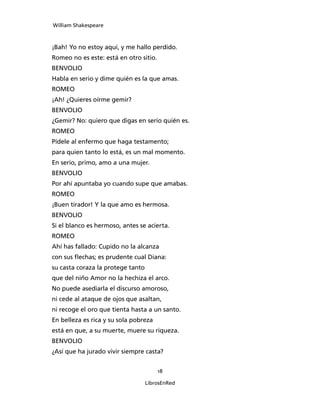 William Shakespeare



¡Bah! Yo no estoy aquí, y me hallo perdido.
Romeo no es este: está en otro sitio.
BENVOLIO
Habla en serio y dime quién es la que amas.
ROMEO
¡Ah! ¿Quieres oírme gemir?
BENVOLIO
¿Gemir? No: quiero que digas en serio quién es.
ROMEO
Pídele al enfermo que haga testamento;
para quien tanto lo está, es un mal momento.
En serio, primo, amo a una mujer.
BENVOLIO
Por ahí apuntaba yo cuando supe que amabas.
ROMEO
¡Buen tirador! Y la que amo es hermosa.
BENVOLIO
Si el blanco es hermoso, antes se acierta.
ROMEO
Ahí has fallado: Cupido no la alcanza
con sus flechas; es prudente cual Diana:
su casta coraza la protege tanto
que del niño Amor no la hechiza el arco.
No puede asediarla el discurso amoroso,
ni cede al ataque de ojos que asaltan,
ni recoge el oro que tienta hasta a un santo.
En belleza es rica y su sola pobreza
está en que, a su muerte, muere su riqueza.
BENVOLIO
¿Así que ha jurado vivir siempre casta?


                                        18

                                   LibrosEnRed
 