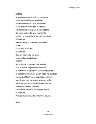 Romeo y Julieta



ROMEO
Sí, y con ese ahorro todo lo malgasta:
matando lo bello por severidad
priva de hermosura a la posteridad.
Al ser tan prudente con esa belleza
no merece el cielo, pues me desespera.
No amar ha jurado, y su juramento
a quien te lo cuenta le hace vivir muerto.
BENVOLIO
Hazme caso y no pienses más en ella.
ROMEO
Enséñame a olvidar.
BENVOLIO
Deja en libertad a tus ojos:
contempla otras bellezas.
ROMEO
Así estimaré la suya en mucho más.
Esas máscaras negras que acarician
el rostro de las bellas nos traen al recuerdo
la belleza que ocultan. Quien ciego ha quedado
no olvida el tesoro que sus ojos perdieron.
Muéstrame una dama que sea muy bella.
¿Qué hace su hermosura sino recordarme
a la que supera su belleza?
Enseñarme a olvidar no puedes. Adiós.
BENVOLIO
Pues pienso enseñarte o morir tu deudor.


Salen.



                                      19

                                 LibrosEnRed
 