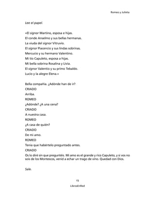Romeo y Julieta



Lee el papel.


«El signor Martino, esposa e hijas.
El conde Anselmo y sus bellas hermanas.
La viuda del signor Vitruvio.
El signor Piacencio y sus lindas sobrinas.
Mercucio y su hermano Valentino.
Mi tío Capuleto, esposa a hijas.
Mi bella sobrina Rosalina y Livia.
El signor Valentio y su primo Tebaldo.
Lucio y la alegre Elena.»


Bella compañía. ¿Adónde han de ir?
CRIADO
Arriba.
ROMEO
¿Adónde? ¿A una cena?
CRIADO
A nuestra casa.
ROMEO
¿A casa de quién?
CRIADO
De mi amo.
ROMEO
Tenía que habértelo preguntado antes.
CRIADO
Os lo diré sin que preguntéis. Mi amo es el grande y rico Capuleto, y si vos no
sois de los Montescos, venid a echar un trago de vino. Quedad con Dios.


Sale.


                                       23

                                   LibrosEnRed
 