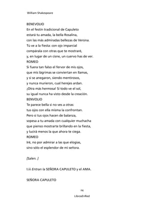 William Shakespeare



BENEVOLIO
En el festín tradicional de Capuleto
estará tu amada, la bella Rosalina,
con las más admiradas bellezas de Verona.
Tú ve a la fiesta: con ojo imparcial
compárala con otras que te mostraré,
y, en lugar de un cisne, un cuervo has de ver.
ROMEO
Si fuera tan falso el fervor de mis ojos,
que mis lágrimas se conviertan en llamas,
y si se anegaron, siendo mentirosos,
y nunca murieron, cual herejes ardan.
¡Otra más hermosa! Si todo ve el sol,
su igual nunca ha visto desde la creación.
BENVOLIO
Te parece bella si no ves a otras:
tus ojos con ella misma la confrontan.
Pero si tus ojos hacen de balanza,
sopesa a tu amada con cualquier muchacha
que pienso mostrarte brillando en la fiesta,
y lucirá menos la que ahora te ciega.
ROMEO
Iré, no por admirar a las que elogias,
sino sólo el esplendor de mi señora.


[Salen. ]


I.iii Entran la SEÑORA CAPULETO y el AMA.


SEÑORA CAPULETO


                                         24

                                     LibrosEnRed
 