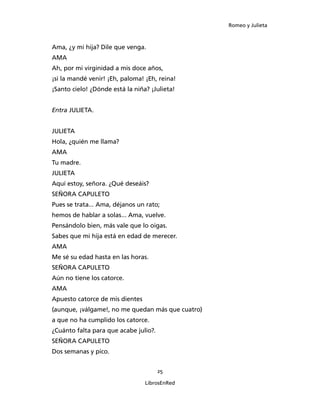 Romeo y Julieta



Ama, ¿y mi hija? Dile que venga.
AMA
Ah, por mi virginidad a mis doce años,
¡si la mandé venir! ¡Eh, paloma! ¡Eh, reina!
¡Santo cielo! ¿Dónde está la niña? ¡Julieta!


Entra JULIETA.


JULIETA
Hola, ¿quién me llama?
AMA
Tu madre.
JULIETA
Aquí estoy, señora. ¿Qué deseáis?
SEÑORA CAPULETO
Pues se trata... Ama, déjanos un rato;
hemos de hablar a solas... Ama, vuelve.
Pensándolo bien, más vale que lo oigas.
Sabes que mi hija está en edad de merecer.
AMA
Me sé su edad hasta en las horas.
SEÑORA CAPULETO
Aún no tiene los catorce.
AMA
Apuesto catorce de mis dientes
(aunque, ¡válgame!, no me quedan más que cuatro)
a que no ha cumplido los catorce.
¿Cuánto falta para que acabe julio?.
SEÑORA CAPULETO
Dos semanas y pico.


                                       25

                                 LibrosEnRed
 