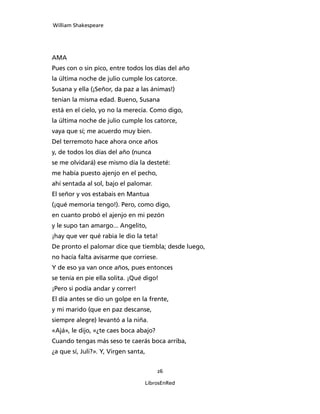 William Shakespeare




AMA
Pues con o sin pico, entre todos los días del año
la última noche de julio cumple los catorce.
Susana y ella (¡Señor, da paz a las ánimas!)
tenían la misma edad. Bueno, Susana
está en el cielo, yo no la merecía. Como digo,
la última noche de julio cumple los catorce,
vaya que sí; me acuerdo muy bien.
Del terremoto hace ahora once años
y, de todos los días del año (nunca
se me olvidará) ese mismo día la desteté:
me había puesto ajenjo en el pecho,
ahí sentada al sol, bajo el palomar.
El señor y vos estabais en Mantua
(¡qué memoria tengo!). Pero, como digo,
en cuanto probó el ajenjo en mi pezón
y le supo tan amargo... Angelito,
¡hay que ver qué rabia le dio la teta!
De pronto el palomar dice que tiembla; desde luego,
no hacía falta avisarme que corriese.
Y de eso ya van once años, pues entonces
se tenía en pie ella solita. ¡Qué digo!
¡Pero si podía andar y correr!
El día antes se dio un golpe en la frente,
y mi marido (que en paz descanse,
siempre alegre) levantó a la niña.
«Ajá», le dijo, «¿te caes boca abajo?
Cuando tengas más seso te caerás boca arriba,
¿a que sí, Juli?». Y, Virgen santa,


                                        26

                                  LibrosEnRed
 