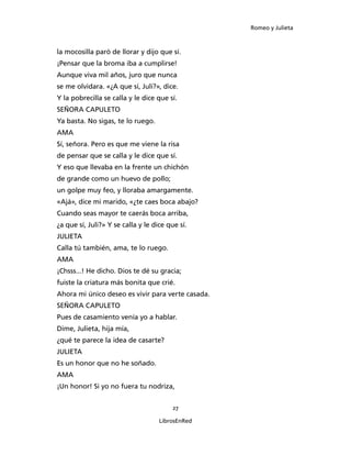 Romeo y Julieta



la mocosilla paró de llorar y dijo que sí.
¡Pensar que la broma iba a cumplirse!
Aunque viva mil años, juro que nunca
se me olvidara. «¿A que sí, Juli?», dice.
Y la pobrecilla se calla y le dice que sí.
SEÑORA CAPULETO
Ya basta. No sigas, te lo ruego.
AMA
Sí, señora. Pero es que me viene la risa
de pensar que se calla y le dice que sí.
Y eso que llevaba en la frente un chichón
de grande como un huevo de pollo;
un golpe muy feo, y lloraba amargamente.
«Ajá», dice mi marido, «¿te caes boca abajo?
Cuando seas mayor te caerás boca arriba,
¿a que sí, Juli?» Y se calla y le dice que sí.
JULIETA
Calla tú también, ama, te lo ruego.
AMA
¡Chsss...! He dicho. Dios te dé su gracia;
fuiste la criatura más bonita que crié.
Ahora mi único deseo es vivir para verte casada.
SEÑORA CAPULETO
Pues de casamiento venía yo a hablar.
Dime, Julieta, hija mía,
¿qué te parece la idea de casarte?
JULIETA
Es un honor que no he soñado.
AMA
¡Un honor! Si yo no fuera tu nodriza,


                                         27

                                    LibrosEnRed
 