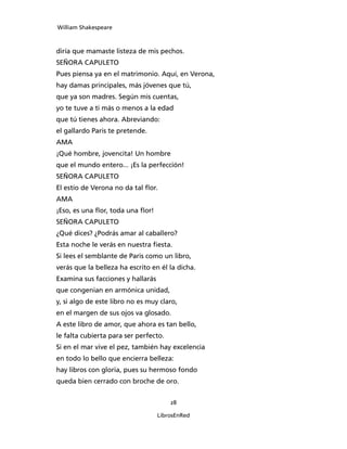 William Shakespeare



diría que mamaste listeza de mis pechos.
SEÑORA CAPULETO
Pues piensa ya en el matrimonio. Aquí, en Verona,
hay damas principales, más jóvenes que tú,
que ya son madres. Según mis cuentas,
yo te tuve a ti más o menos a la edad
que tú tienes ahora. Abreviando:
el gallardo Paris te pretende.
AMA
¡Qué hombre, jovencita! Un hombre
que el mundo entero... ¡Es la perfección!
SEÑORA CAPULETO
El estío de Verona no da tal flor.
AMA
¡Eso, es una flor, toda una flor!
SEÑORA CAPULETO
¿Qué dices? ¿Podrás amar al caballero?
Esta noche le verás en nuestra fiesta.
Si lees el semblante de Paris como un libro,
verás que la belleza ha escrito en él la dicha.
Examina sus facciones y hallarás
que congenian en armónica unidad,
y, si algo de este libro no es muy claro,
en el margen de sus ojos va glosado.
A este libro de amor, que ahora es tan bello,
le falta cubierta para ser perfecto.
Si en el mar vive el pez, también hay excelencia
en todo lo bello que encierra belleza:
hay libros con gloria, pues su hermoso fondo
queda bien cerrado con broche de oro.


                                        28

                                    LibrosEnRed
 