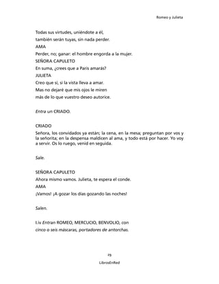 Romeo y Julieta



Todas sus virtudes, uniéndote a él,
también serán tuyas, sin nada perder.
AMA
Perder, no; ganar: el hombre engorda a la mujer.
SEÑORA CAPULETO
En suma, ¿crees que a Paris amarás?
JULIETA
Creo que sí, si la vista lleva a amar.
Mas no dejaré que mis ojos le miren
más de lo que vuestro deseo autorice.


Entra un CRIADO.


CRIADO
Señora, los convidados ya están; la cena, en la mesa; preguntan por vos y
la señorita; en la despensa mal­dicen al ama, y todo está por hacer. Yo voy
a servir. Os lo ruego, venid en seguida.


Sale.


SEÑORA CAPULETO
Ahora mismo vamos. Julieta, te espera el conde.
AMA
¡Vamos! ¡A gozar los días gozando las noches!


Salen.


I.iv Entran ROMEO, MERCUCIO, BENVOLIO, con
cin­co o seis máscaras, portadores de antorchas.




                                         29

                                   LibrosEnRed
 