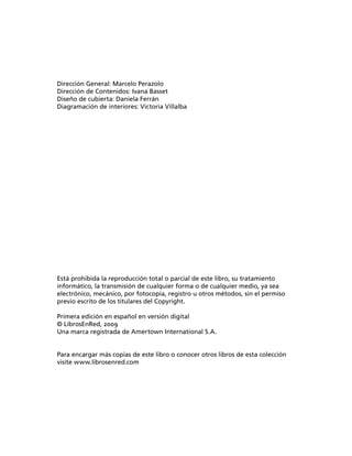 Dirección General: Marcelo Perazolo
Dirección de Contenidos: Ivana Basset
Diseño de cubierta: Daniela Ferrán
Diagramación de interiores: Victoria Villalba




Está prohibida la reproducción total o parcial de este libro, su tratamiento
informático, la transmisión de cualquier forma o de cualquier medio, ya sea
electrónico, mecánico, por fotocopia, registro u otros métodos, sin el permiso
previo escrito de los titulares del Copyright.

Primera edición en español en versión digital
© LibrosEnRed, 2009
Una marca registrada de Amertown International S.A.


Para encargar más copias de este libro o conocer otros libros de esta colección
visite www.librosenred.com
 