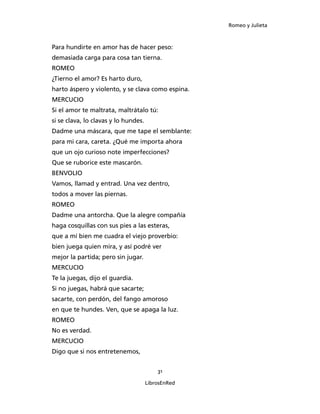 Romeo y Julieta



Para hundirte en amor has de hacer peso:
demasiada carga para cosa tan tierna.
ROMEO
¿Tierno el amor? Es harto duro,
harto áspero y violento, y se clava como espina.
MERCUCIO
Si el amor te maltrata, maltrátalo tú:
si se clava, lo clavas y lo hundes.
Dadme una máscara, que me tape el semblante:
para mi cara, careta. ¿Qué me importa ahora
que un ojo curioso note imperfecciones?
Que se ruborice este mascarón.
BENVOLIO
Vamos, llamad y entrad. Una vez dentro,
todos a mover las piernas.
ROMEO
Dadme una antorcha. Que la alegre compañía
haga cosquillas con sus pies a las esteras,
que a mí bien me cuadra el viejo proverbio:
bien juega quien mira, y así podré ver
mejor la partida; pero sin jugar.
MERCUCIO
Te la juegas, dijo el guardia.
Si no juegas, habrá que sacarte;
sacarte, con perdón, del fango amoroso
en que te hundes. Ven, que se apaga la luz.
ROMEO
No es verdad.
MERCUCIO
Digo que si nos entretenemos,


                                          31

                                      LibrosEnRed
 