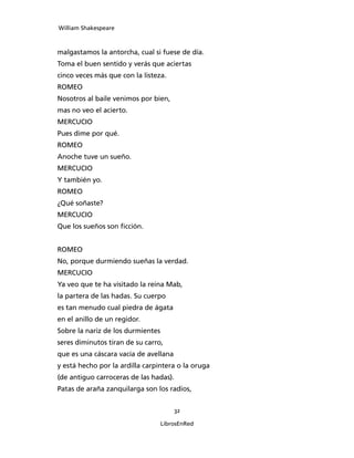 William Shakespeare



malgastamos la antorcha, cual si fuese de día.
Toma el buen sentido y verás que aciertas
cinco veces más que con la listeza.
ROMEO
Nosotros al baile venimos por bien,
mas no veo el acierto.
MERCUCIO
Pues dime por qué.
ROMEO
Anoche tuve un sueño.
MERCUCIO
Y también yo.
ROMEO
¿Qué soñaste?
MERCUCIO
Que los sueños son ficción.


ROMEO
No, porque durmiendo sueñas la verdad.
MERCUCIO
Ya veo que te ha visitado la reina Mab,
la partera de las hadas. Su cuerpo
es tan menudo cual piedra de ágata
en el anillo de un regidor.
Sobre la nariz de los durmientes
seres diminutos tiran de su carro,
que es una cáscara vacía de avellana
y está hecho por la ardilla carpintera o la oruga
(de antiguo carroceras de las hadas).
Patas de araña zanquilarga son los radios,


                                        32

                                   LibrosEnRed
 