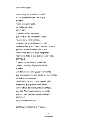 William Shakespeare



las oprime y les enseña a concebir
y a ser mujeres de peso. Es la que...
ROMEO
¡Calla, Mercucio, calla!
No hablas de nada.
MERCUCIO
Es verdad: hablo de sueños,
que son hijos de un cerebro ocioso
y nacen de la vana fantasía,
tan pobre de sustancia como el aire
y más variable que el viento, que tan pronto
galantea al pecho helado del norte
como, lleno de ira, se aleja resoplando
y se vuelve hacia el sur, que gotea de rocío.
BENVOLIO
El viento de que hablas nos desvía.
La cena terminó y llegaremos tarde.
ROMEO
Muy temprano, temo yo, pues presiento
que algún accidente aún oculto en las estrellas
iniciará su curso aciago
con la fiesta de esta noche y pondrá fin
a esta vida que guardo en mi pecho
con el ultraje de una muerte adelantada.
Mas que Aquél que gobierna mi rumbo
guíe mi nave. ¡Vamos, alegres señores!
BENVOLIO
¡Que suene el tambor!


Desfilan por el escenario [y salen].


                                        34

                                  LibrosEnRed
 