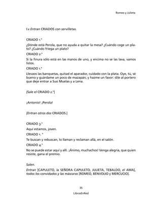 Romeo y Julieta




I.v Entran CRIADOS con servilletas.


CRIADO 1.°
¿Dónde está Perola, que no ayuda a quitar la mesa? ¿Cuándo coge un pla­
to? ¿Cuándo friega un plato?
CRIADO 2.°
Si la finura sólo está en las manos de uno, y encima no se las lava, vamos
listos.
CRIADO 1.°
Llevaos las banquetas, quitad el aparador, cuidado con la plata. Oye, tú, sé
bueno y guárdame un poco de mazapán; y hazme un favor: dile al portero
que deje entrar a Susi Muelas y a Lena.


[Sale el CRIADO 2.°]


¡Antonio! ¡Perola!


[Entran otros dos CRIADOS.]


CRIADO 3.°
Aquí estamos, joven.
CRIADO 1. °
Te buscan y rebuscan, lo llaman y reclaman allá, en el salón.
CRIADO 4.°
No se puede estar aquí y allí. ¡Ánimo, muchachos! Venga alegría, que quien
resiste, gana el premio.


Salen.
Entran [CAPULETO, la SEÑORA CAPULE­TO, JULIETA, TEBALDO, el AMA],
todos los convidados y las máscaras [ROMEO, BENVOLIO y MERCUCIO].



                                      35

                                LibrosEnRed
 