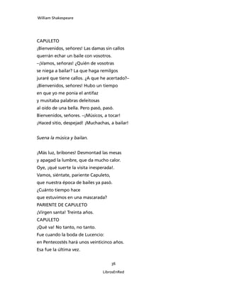 William Shakespeare




CAPULETO
¡Bienvenidos, señores! Las damas sin callos
querrán echar un baile con vosotros.
–¡Vamos, señoras! ¿Quién de vosotras
se niega a bailar? La que haga remilgos
juraré que tiene callos. ¿A que he acertado?–
¡Bienvenidos, señores! Hubo un tiempo
en que yo me ponía el antifaz
y musitaba palabras deleitosas
al oído de una bella. Pero pasó, pasó.
Bienvenidos, señores. –¡Músicos, a tocar!
¡Haced sitio, despejad! ¡Muchachas, a bailar!


Suena la música y bailan.


¡Más luz, bribones! Desmontad las mesas
y apagad la lumbre, que da mucho calor.
Oye, ¡qué suerte la visita inesperada!.
Vamos, siéntate, pariente Capuleto,
que nuestra época de bailes ya pasó.
¿Cuánto tiempo hace
que estuvimos en una mascarada?
PARIENTE DE CAPULETO
¡Virgen santa! Treinta años.
CAPULETO
¡Qué va! No tanto, no tanto.
Fue cuando la boda de Lucencio:
en Pentecostés hará unos veinticinco años.
Esa fue la última vez.


                                      36

                                 LibrosEnRed
 