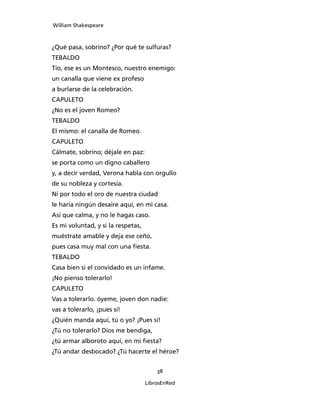 William Shakespeare



¿Qué pasa, sobrino? ¿Por qué te sulfuras?
TEBALDO
Tío, ese es un Montesco, nuestro enemigo:
un canalla que viene ex profeso
a burlarse de la celebración.
CAPULETO
¿No es el joven Romeo?
TEBALDO
El mismo: el canalla de Romeo.
CAPULETO
Cálmate, sobrino; déjale en paz:
se porta como un digno caballero
y, a decir verdad, Verona habla con orgullo
de su nobleza y cortesía.
Ni por todo el oro de nuestra ciudad
le haría ningún desaire aquí, en mi casa.
Así que calma, y no le hagas caso.
Es mi voluntad, y si la respetas,
muéstrate amable y deja ese ceño,
pues casa muy mal con una fiesta.
TEBALDO
Casa bien si el convidado es un infame.
¡No pienso tolerarlo!
CAPULETO
Vas a tolerarlo. óyeme, joven don nadie:
vas a tolerarlo, ¡pues sí!
¿Quién manda aquí, tú o yo? ¡Pues sí!
¿Tú no tolerarlo? Dios me bendiga,
¿tú armar alboroto aquí, en mi fiesta?
¿Tú andar desbocado? ¿Tú hacerte el héroe?


                                        38

                                    LibrosEnRed
 