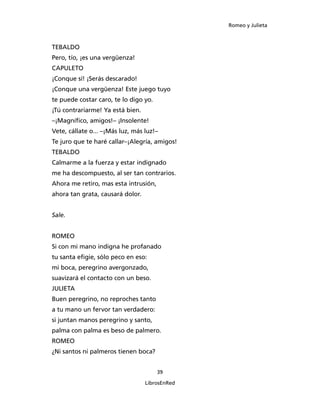 Romeo y Julieta



TEBALDO
Pero, tío, ¡es una vergüenza!
CAPULETO
¡Conque sí! ¡Serás descarado!
¡Conque una vergüenza! Este juego tuyo
te puede costar caro, te lo digo yo.
¡Tú contrariarme! Ya está bien.
–¡Magnífico, amigos!– ¡Insolente!
Vete, cállate o... –¡Más luz, más luz!–
Te juro que te haré callar–¡Alegría, amigos!
TEBALDO
Calmarme a la fuerza y estar indignado
me ha descompuesto, al ser tan contrarios.
Ahora me retiro, mas esta intrusión,
ahora tan grata, causará dolor.


Sale.


ROMEO
Si con mi mano indigna he profanado
tu santa efigie, sólo peco en eso:
mi boca, peregrino avergonzado,
suavizará el contacto con un beso.
JULIETA
Buen peregrino, no reproches tanto
a tu mano un fervor tan verdadero:
si juntan manos peregrino y santo,
palma con palma es beso de palmero.
ROMEO
¿Ni santos ni palmeros tienen boca?


                                       39

                                  LibrosEnRed
 