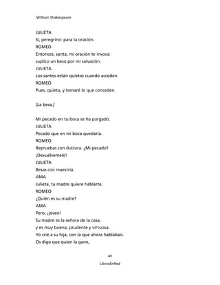 William Shakespeare



JULIETA
Sí, peregrino: para la oración.
ROMEO
Entonces, santa, mi oración te invoca:
suplico un beso por mi salvación.
JULIETA
Los santos están quietos cuando acceden.
ROMEO
Pues, quieta, y tomaré lo que conceden.


[La besa.]


Mi pecado en tu boca se ha purgado.
JULIETA
Pecado que en mi boca quedaría.
ROMEO
Repruebas con dulzura. ¿Mi pecado?
¡Devuélvemelo!
JULIETA
Besas con maestría.
AMA
Julieta, tu madre quiere hablarte.
ROMEO
¿Quién es su madre?
AMA
Pero, ¡joven!
Su madre es la señora de la casa,
y es muy buena, prudente y virtuosa.
Yo crié a su hija, con la que ahora hablabais.
Os digo que quien la gane,


                                      40

                                  LibrosEnRed
 