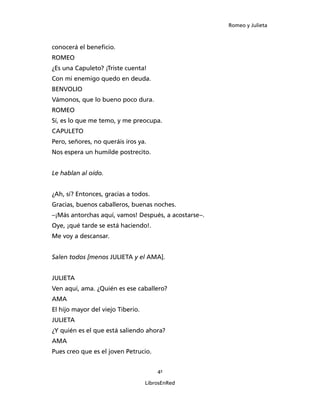 Romeo y Julieta



conocerá el beneficio.
ROMEO
¿Es una Capuleto? ¡Triste cuenta!
Con mi enemigo quedo en deuda.
BENVOLIO
Vámonos, que lo bueno poco dura.
ROMEO
Sí, es lo que me temo, y me preocupa.
CAPULETO
Pero, señores, no queráis iros ya.
Nos espera un humilde postrecito.


Le hablan al oído.


¿Ah, sí? Entonces, gracias a todos.
Gracias, buenos caballeros, buenas noches.
–¡Más antorchas aquí, vamos! Después, a acostarse–.
Oye, ¡qué tarde se está haciendo!.
Me voy a descansar.


Salen todos [menos JULIETA y el AMA].


JULIETA
Ven aquí, ama. ¿Quién es ese caballero?
AMA
El hijo mayor del viejo Tiberio.
JULIETA
¿Y quién es el que está saliendo ahora?
AMA
Pues creo que es el joven Petrucio.


                                       41

                                   LibrosEnRed
 