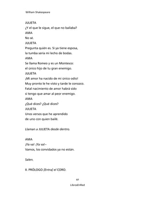 William Shakespeare



JULIETA
¿Y el que le sigue, el que no bailaba?
AMA
No sé.
JULIETA
Pregunta quién es. Si ya tiene esposa,
la tumba sería mi lecho de bodas.
AMA
Se llama Romeo y es un Montesco:
el único hijo de tu gran enemigo.
JULIETA
¡Mi amor ha nacido de mi único odio!
Muy pronto le he visto y tarde le conozco.
Fatal nacimiento de amor habrá sido
si tengo que amar al peor enemigo.
AMA
¿Qué dices? ¿Qué dices?
JULIETA
Unos versos que he aprendido
de uno con quien bailé.


Llaman a JULIETA desde dentro.


AMA
¡Ya va! ¡Ya va!–
Vamos, los convidados ya no están.


Salen.


II. PRÓLOGO [Entra] el CORO.


                                     42

                                 LibrosEnRed
 
