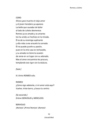 Romeo y Julieta




CORO
Ahora yace muerto el viejo amor
y el joven heredero ya aparece.
La bella que causaba tal dolor
al lado de Julieta desmerece.
Romeo ya es amado y es amante:
los ha unido un hechizo en la mirada.
Él es de su enemiga suplicante
y ella roba a ese anzuelo la carnada.
Él no puede jurarle su pasión,
pues en la otra casa es rechazado,
y su amada no tiene la ocasión
de verse en un lugar con su adorado.
Mas el amor encuentros les procura,
templando ese rigor con la dulzura.


[Sale.]


II.i Entra ROMEO solo.


ROMEO
¿Cómo sigo adelante, si mi amor está aquí?
Vuelve, triste barro, y busca tu centro.


[Se esconde.]
Entran BENVOLIO y MERCUCIO.


BENVOLIO
¡Romeo! ¡Primo Romeo! ¡Romeo!


                                        43

                                  LibrosEnRed
 