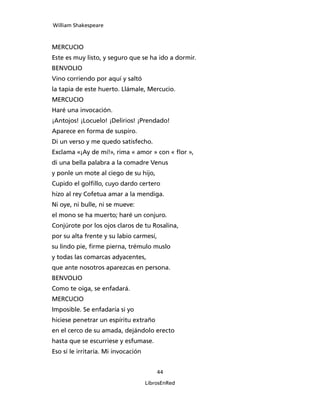 William Shakespeare



MERCUCIO
Este es muy listo, y seguro que se ha ido a dormir.
BENVOLIO
Vino corriendo por aquí y saltó
la tapia de este huerto. Llámale, Mercucio.
MERCUCIO
Haré una invocación.
¡Antojos! ¡Locuelo! ¡Delirios! ¡Prendado!
Aparece en forma de suspiro.
Di un verso y me quedo satisfecho.
Exclama «¡Ay de mí!», rima « amor » con « flor »,
di una bella palabra a la comadre Venus
y ponle un mote al ciego de su hijo,
Cupido el golfillo, cuyo dardo certero
hizo al rey Cofetua amar a la mendiga.
Ni oye, ni bulle, ni se mueve:
el mono se ha muerto; haré un conjuro.
Conjúrote por los ojos claros de tu Rosalina,
por su alta frente y su labio carmesí,
su lindo pie, firme pierna, trémulo muslo
y todas las comarcas adyacentes,
que ante nosotros aparezcas en persona.
BENVOLIO
Como te oiga, se enfadará.
MERCUCIO
Imposible. Se enfadaría si yo
hiciese penetrar un espíritu extraño
en el cerco de su amada, dejándolo erecto
hasta que se escurriese y esfumase.
Eso sí le irritaría. Mi invocación


                                         44

                                     LibrosEnRed
 