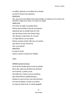 Romeo y Julieta



es noble y decente: en nombre de su amada
yo sólo le conjuro que aparezca.
BENVOLIO
Ven, que se ha escondido entre estos árboles, en alianza con la noche me­
lancólica. Ciego es su amor, y lo oscuro, su lugar.
MERCUCIO
Si el amor es ciego, no puede atinar.
Romeo está sentado al pie de una higuera
deseando que su amada fuese el fruto
que las mozas, entre risas, llaman higo.
¡Ah, Romeo, si ella fuese, ah, si fuese
un higo abierto y tú una pera!
Romeo, buenas noches. Me voy a mi camita,
que dormir al raso me da frío.
Ven, ¿nos vamos?
BENVOLIO
Sí, pues es inútil
buscar a quien no quiere ser hallado.


Salen.


ROMEO [adelantándose]
Se ríe de las heridas quien no las ha sufrido.
Pero, alto. ¿Qué luz alumbra esa ventana?
Es el oriente, y Julieta, el sol.
Sal, bello sol, y mata a la luna envidiosa,
que está enferma y pálida de pena
porque tú, que la sirves, eres más hermoso.
Si es tan envidiosa, no seas su sirviente.
Su ropa de vestal es de un verde apagado


                                        45

                                    LibrosEnRed
 