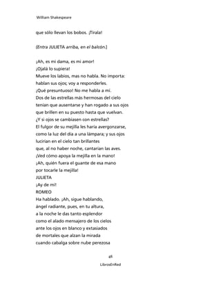 William Shakespeare



que sólo llevan los bobos. ¡Tírala!


(Entra JULIETA arriba, en el balcón.]


¡Ah, es mi dama, es mi amor!
¡Ojalá lo supiera!
Mueve los labios, mas no habla. No importa:
hablan sus ojos; voy a responderles.
¡Qué presuntuoso! No me habla a mí.
Dos de las estrellas más hermosas del cielo
tenían que ausentarse y han rogado a sus ojos
que brillen en su puesto hasta que vuelvan.
¿Y si ojos se cambiasen con estrellas?
El fulgor de su mejilla les haría avergonzarse,
como la luz del día a una lámpara; y sus ojos
lucirían en el cielo tan brillantes
que, al no haber noche, cantarían las aves.
¡Ved cómo apoya la mejilla en la mano!
¡Ah, quién fuera el guante de esa mano
por tocarle la mejilla!
JULIETA
¡Ay de mí!
ROMEO
Ha hablado. ¡Ah, sigue hablando,
ángel radiante, pues, en tu altura,
a la noche le das tanto esplendor
como el alado mensajero de los cielos
ante los ojos en blanco y extasiados
de mortales que alzan la mirada
cuando cabalga sobre nube perezosa


                                          46

                                      LibrosEnRed
 