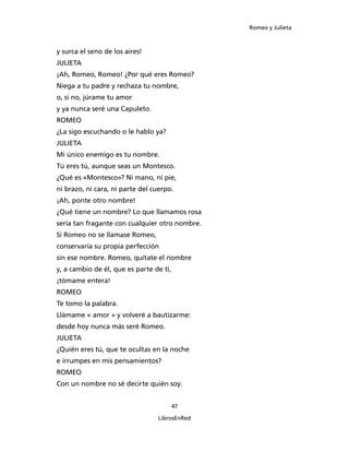Romeo y Julieta



y surca el seno de los aires!
JULIETA
¡Ah, Romeo, Romeo! ¿Por qué eres Romeo?
Niega a tu padre y rechaza tu nombre,
o, si no, júrame tu amor
y ya nunca seré una Capuleto.
ROMEO
¿La sigo escuchando o le hablo ya?
JULIETA
Mi único enemigo es tu nombre.
Tú eres tú, aunque seas un Montesco.
¿Qué es «Montesco»? Ni mano, ni pie,
ni brazo, ni cara, ni parte del cuerpo.
¡Ah, ponte otro nombre!
¿Qué tiene un nombre? Lo que llamamos rosa
sería tan fragante con cualquier otro nombre.
Si Romeo no se llamase Romeo,
conservaría su propia perfección
sin ese nombre. Romeo, quítate el nombre
y, a cambio de él, que es parte de ti,
¡tómame entera!
ROMEO
Te tomo la palabra.
Llámame « amor » y volveré a bautizarme:
desde hoy nunca más seré Romeo.
JULIETA
¿Quién eres tú, que te ocultas en la noche
e irrumpes en mis pensamientos?
ROMEO
Con un nombre no sé decirte quién soy.


                                         47

                                 LibrosEnRed
 