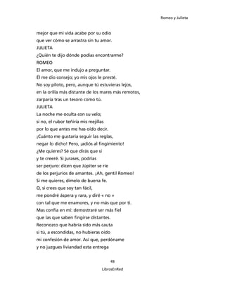 Romeo y Julieta



mejor que mi vida acabe por su odio
que ver cómo se arrastra sin tu amor.
JULIETA
¿Quién te dijo dónde podías encontrarme?
ROMEO
El amor, que me indujo a preguntar.
Él me dio consejo; yo mis ojos le presté.
No soy piloto, pero, aunque tú estuvieras lejos,
en la orilla más distante de los mares más remotos,
zarparía tras un tesoro como tú.
JULIETA
La noche me oculta con su velo;
si no, el rubor teñiría mis mejillas
por lo que antes me has oído decir.
¡Cuánto me gustaría seguir las reglas,
negar lo dicho! Pero, ¡adiós al fingimiento!
¿Me quieres? Sé que dirás que sí
y te creeré. Si jurases, podrías
ser perjuro: dicen que Júpiter se ríe
de los perjurios de amantes. ¡Ah, gentil Romeo!
Si me quieres, dímelo de buena fe.
O, si crees que soy tan fácil,
me pondré áspera y rara, y diré « no »
con tal que me enamores, y no más que por ti.
Mas confía en mí: demostraré ser más fiel
que las que saben fingirse distantes.
Reconozco que habría sido más cauta
si tú, a escondidas, no hubieras oído
mi confesión de amor. Así que, perdóname
y no juzgues liviandad esta entrega


                                        49

                                   LibrosEnRed
 