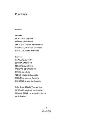 Personajes




El CORO


ROMEO
MONTESCO, su padre
SEÑORA MONTESCO
BENVOLIO, sobrino de Montesco
ABRAHAM, criado de Montesco
BALTASAR, criado de Romeo


JULIETA
CAPULETO, su padre
SEÑORA CAPULETO
TEBALDO, su sobrino
PARIENTE DE CAPULETO
El AMA de Julieta
PEDRO, criado de Capuleto
SANSÓN, criado de Capuleto
GREGORIO, criado de Capuleto


Della Scala, PRINCIPE de Verona
MERCUCIO, pariente del Príncipe
El Conde PARIS, pariente del Príncipe
PAJE de Paris




                                      

                                  LibrosEnRed
 