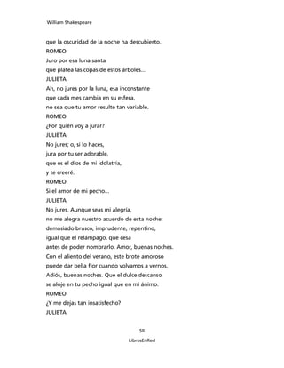 William Shakespeare



que la oscuridad de la noche ha descubierto.
ROMEO
Juro por esa luna santa
que platea las copas de estos árboles...
JULIETA
Ah, no jures por la luna, esa inconstante
que cada mes cambia en su esfera,
no sea que tu amor resulte tan variable.
ROMEO
¿Por quién voy a jurar?
JULIETA
No jures; o, si lo haces,
jura por tu ser adorable,
que es el dios de mi idolatría,
y te creeré.
ROMEO
Si el amor de mi pecho...
JULIETA
No jures. Aunque seas mi alegría,
no me alegra nuestro acuerdo de esta noche:
demasiado brusco, imprudente, repentino,
igual que el relámpago, que cesa
antes de poder nombrarlo. Amor, buenas noches.
Con el aliento del verano, este brote amoroso
puede dar bella flor cuando volvamos a vernos.
Adiós, buenas noches. Que el dulce descanso
se aloje en tu pecho igual que en mi ánimo.
ROMEO
¿Y me dejas tan insatisfecho?
JULIETA


                                      50

                                  LibrosEnRed
 