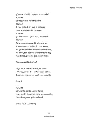 Romeo y Julieta



¿Qué satisfacción esperas esta noche?
ROMEO
La de jurarnos nuestro amor.
JULIETA
El mío te lo di sin que lo pidieras;
ojalá se pudiese dar otra vez.
ROMEO
¿Te lo llevarías? ¿Para qué, mi amor?
JULIETA
Para ser generosa y dártelo otra vez.
Y, sin embargo, quiero lo que tengo.
Mi generosidad es inmensa como el mar,
mi amor, tan hondo; cuanto más te doy,
más tengo, pues los dos son infinitos.


[Llama el AMA dentro.]


Oigo voces dentro. Adiós, mi bien...
–¡Ya voy, ama!– Buen Montesco, sé fiel.
Espera un momento, vuelvo en seguida.


[Sale. ]


ROMEO
¡Ah, santa, santa noche! Temo
que, siendo de noche, todo sea un sueño,
harto halagador y sin realidad.


[Entra JULIETA arriba.]



                                        51

                                  LibrosEnRed
 