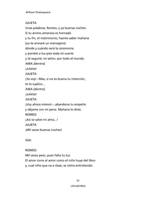 William Shakespeare



JULIETA
Unas palabras, Romeo, y ya buenas noches.
Si tu ánimo amoroso es honrado
y tu fin, el matrimonio, hazme saber mañana
(yo te enviaré un mensajero)
dónde y cuándo será la ceremonia
y pondré a tus pies toda mi suerte
y te seguiré, mi señor, por todo el mundo.
AMA [dentro]
¡Julieta!
JULIETA
¡Ya voy! –Mas, si no es buena tu intención,
te lo suplico...
AMA [dentro]
¡Julieta!
JULIETA
¡Voy ahora mismo!–..abandona tu empeño
y déjame con mi pena. Mañana lo dirás.
ROMEO
¡Así se salve mi alma...!
JULIETA
¡Mil veces buenas noches!


Sale.


ROMEO
Mil veces peor, pues falta tu luz.
El amor corre al amor como el niño huye del libro
y, cual niño que va a clase, se retira entristecido.



                                       52

                                  LibrosEnRed
 