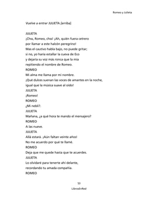 Romeo y Julieta



Vuelve a entrar JULIETA [arriba].


JULIETA
¡Chss, Romeo, chss! ¡Ah, quién fuera cetrero
por llamar a este halcón peregrino!
Mas el cautivo habla bajo, no puede gritar;
si no, yo haría estallar la cueva de Eco
y dejaría su voz más ronca que la mía
repitiendo el nombre de Romeo.
ROMEO
Mi alma me llama por mi nombre.
¡Qué dulces suenan las voces de amantes en la noche,
igual que la música suave al oído!
JULIETA
¡Romeo!
ROMEO
¿Mi neblí?.
JULIETA
Mañana, ¿a qué hora te mando el mensajero?
ROMEO
A las nueve.
JULIETA
Allá estará. ¡Aún faltan veinte años!
No me acuerdo por qué te llamé.
ROMEO
Deja que me quede hasta que te acuerdes.
JULIETA
Lo olvidaré para tenerte ahí delante,
recordando tu amada compañía.
ROMEO


                                        53

                                  LibrosEnRed
 