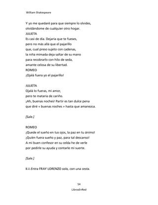William Shakespeare



Y yo me quedaré para que siempre lo olvides,
olvidándome de cualquier otro hogar.
JULIETA
Es casi de día. Dejaría que te fueses,
pero no más allá que el pajarillo
que, cual preso sujeto con cadenas,
la niña mimada deja saltar de su mano
para recobrarlo con hilo de seda,
amante celosa de su libertad.
ROMEO
¡Ojalá fuera yo el pajarillo!


JULIETA
Ojalá lo fueras, mi amor,
pero te mataría de cariño.
¡Ah, buenas noches! Partir es tan dulce pena
que diré « buenas noches » hasta que amanezca.


[Sale.]


ROMEO
¡Quede el sueño en tus ojos, la paz en tu ánimo!
¡Quién fuera sueño y paz, para tal descanso!
A mi buen confesor en su celda he de verle
por pedirle su ayuda y contarle mi suerte.


[Sale.]


II.ii Entra FRAY LORENZO solo, con una cesta.



                                         54

                                    LibrosEnRed
 