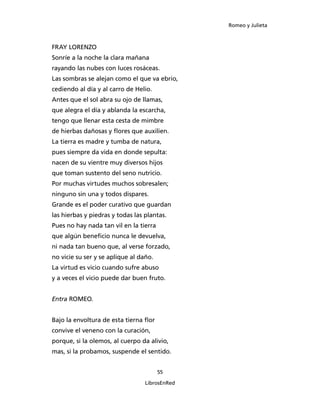 Romeo y Julieta



FRAY LORENZO
Sonríe a la noche la clara mañana
rayando las nubes con luces rosáceas.
Las sombras se alejan como el que va ebrio,
cediendo al día y al carro de Helio.
Antes que el sol abra su ojo de llamas,
que alegra el día y ablanda la escarcha,
tengo que llenar esta cesta de mimbre
de hierbas dañosas y flores que auxilien.
La tierra es madre y tumba de natura,
pues siempre da vida en donde sepulta:
nacen de su vientre muy diversos hijos
que toman sustento del seno nutricio.
Por muchas virtudes muchos sobresalen;
ninguno sin una y todos dispares.
Grande es el poder curativo que guardan
las hierbas y piedras y todas las plantas.
Pues no hay nada tan vil en la tierra
que algún beneficio nunca le devuelva,
ni nada tan bueno que, al verse forzado,
no vicie su ser y se aplique al daño.
La virtud es vicio cuando sufre abuso
y a veces el vicio puede dar buen fruto.


Entra ROMEO.


Bajo la envoltura de esta tierna flor
convive el veneno con la curación,
porque, si la olemos, al cuerpo da alivio,
mas, si la probamos, suspende el sentido.


                                        55

                                  LibrosEnRed
 