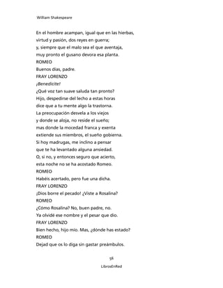 William Shakespeare



En el hombre acampan, igual que en las hierbas,
virtud y pasión, dos reyes en guerra;
y, siempre que el malo sea el que aventaja,
muy pronto el gusano devora esa planta.
ROMEO
Buenos días, padre.
FRAY LORENZO
¡Benedicite!
¿Qué voz tan suave saluda tan pronto?
Hijo, despedirse del lecho a estas horas
dice que a tu mente algo la trastorna.
La preocupación desvela a los viejos
y donde se aloja, no reside el sueño;
mas donde la mocedad franca y exenta
extiende sus miembros, el sueño gobierna.
Si hoy madrugas, me inclino a pensar
que te ha levantado alguna ansiedad.
O, si no, y entonces seguro que acierto,
esta noche no se ha acostado Romeo.
ROMEO
Habéis acertado, pero fue una dicha.
FRAY LORENZO
¡Dios borre el pecado! ¿Viste a Rosalina?
ROMEO
¿Cómo Rosalina? No, buen padre, no.
Ya olvidé ese nombre y el pesar que dio.
FRAY LORENZO
Bien hecho, hijo mío. Mas, ¿dónde has estado?
ROMEO
Dejad que os lo diga sin gastar preámbulos.


                                        56

                                LibrosEnRed
 