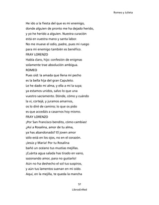 Romeo y Julieta



He ido a la fiesta del que es mi enemigo,
donde alguien de pronto me ha dejado herido,
y yo he herido a alguien. Nuestra curación
está en vuestra mano y santa labor.
No me mueve el odio, padre, pues mi ruego
para mi enemigo también es benéfico.
FRAY LORENZO
Habla claro, hijo: confesión de enigmas
solamente trae absolución ambigua.
ROMEO
Pues oíd: la amada que llena mi pecho
es la bella hija del gran Capuleto.
Le he dado mi alma, y ella a mí la suya;
ya estamos unidos, salvo lo que una
vuestro sacramento. Dónde, cómo y cuándo
la vi, cortejé, y juramos amarnos,
os lo diré de camino; lo que os pido
es que accedáis a casarnos hoy mismo.
FRAY LORENZO
¡Por San Francisco bendito, cómo cambias!
¿Así a Rosalina, amor de tu alma,
ya has abandonado? El joven amor
sólo está en los ojos, no en el corazón.
¡Jesús y María! Por tu Rosalina
bañó un océano tus mustias mejillas.
¡Cuánta agua salada has tirado en vano,
sazonando amor, para no gustarlo!
Aún no ha deshecho el sol tus suspiros,
y aún tus lamentos suenan en mi oído.
Aquí, en la mejilla, te queda la mancha


                                       57

                                  LibrosEnRed
 