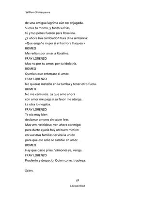 William Shakespeare



de una antigua lágrima aún no enjugada.
Si eras tú mismo, y tanto sufrías,
tú y tus penas fueron para Rosalina.
¿Y ahora has cambiado? Pues di la sentencia:
«Que engañe mujer si el hombre flaquea.»
ROMEO
Me reñíais por amar a Rosalina.
FRAY LORENZO
Mas no por tu amor: por tu idolatría.
ROMEO
Queríais que enterrase el amor.
FRAY LORENZO
No quieras meterlo en la tumba y tener otro fuera.
ROMEO
No me censuréis. La que amo ahora
con amor me paga y su favor me otorga.
La otra lo negaba.
FRAY LORENZO
Te oía muy bien
declamar amores sin saber leer.
Mas ven, veleidoso, ven ahora conmigo;
para darte ayuda hay un buen motivo:
en vuestras familias servirá la unión
para que ese odio se cambie en amor.
ROMEO
Hay que darse prisa. Vámonos ya, venga.
FRAY LORENZO
Prudente y despacio. Quien corre, tropieza.


Salen.


                                        58

                                  LibrosEnRed
 
