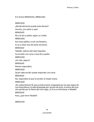 Romeo y Julieta




II.iii Entran BENVOLIO y MERCUCIO.


MERCUCIO
¿Dónde demonios puede estar Romeo?
Anoche, ¿no volvió a casa?
BENVOLIO
No a la de su padre, según un criado.
MERCUCIO
Esa moza pálida y cruel, esa Rosalina,
le va a volver loco de tanto tormento.
BENVOLIO
Tebaldo, sobrino del viejo Capuleto,
ha enviado una carta a casa de su padre.
MERCUCIO
¡Un reto, seguro!
BENVOLIO
Romeo responderá.
MERCUCIO
Quien sabe escribir puede responder una carta.
BENVOLIO
No, responderá al que la escribe: el retado retará.
MERCUCIO
¡Ah, pobre Romeo! Él, que ya está muerto, traspa­sado por los ojos negros de
una moza blanca, el oído atravesado por canción de amor, el centro del cora­
zón partido por la flecha del niño ciego. ¿Y él va a enfrentarse a Tebaldo?
BENVOLIO
Pues, ¿qué tiene Tebaldo?


MERCUCIO



                                       59

                                LibrosEnRed
 