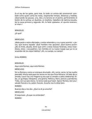 William Shakespeare



Es el rey de los gatos, pero más. Es todo un artista del ceremonial: com­
bate como quien canta las notas, respetando tiempo, distancia y medida;
observando las pausas, una, dos y la tercera en el pecho; perfo­rándote el
botón de la camisa; un duelista, un due­lista. Caballero de óptima escuela,
de la causa pri­mera y segunda. Ah, la fatal «passata», el «punto reverso»,
el «hai».!


BENVOLIO
¿El qué?


MERCUCIO
¡Mala peste a estos afectados, a estos relamidos y a su nuevo acento!. «¡Je­
sús, qué buena espada! ¡Qué hombre más apuesto! ¡Qué buena puta!»
¿No es tris­te, abuelo, tener que sufrir a estas moscas foráneas, estos nove­
dosos, estos « excusadme», tan metidos en su nuevo ropaje que ya no se
acuerdan de los viejos hábitos? ¡Ah, su cuerpo, su cuerpo!


Entra ROMEO.


BENVOLIO
Aquí está Romeo, aquí está Romeo.
MERCUCIO
Sin su Romea y como un arenque ahumado. ¡Ah, carne, carne, te has vuelto
pescado! Ahora está para los versos en los que fluía Petrarca. Al lado de su
amada, Laura fue una fregona (y eso que su amado sí sabía celebrarla); Di­
do, un guiñapo; Cleopatra, una gitana; Helena y Hero, pencos y pendones;
Tisbe, con sus ojos claros, no tenía nada que hacer. Signor Romeo, bon jour:
saludo francés a tu calzón francés. Anoche nos lo diste bien.
ROMEO
Buenos días a los dos. ¿Qué os di yo anoche?
MERCUCIO
El esquinazo. ¿Es que no entiendes?
ROMEO



                                      60

                                 LibrosEnRed
 