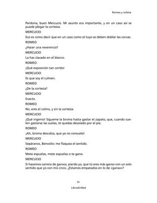 Romeo y Julieta



Perdona, buen Mercucio. Mi asunto era importante, y en un caso así se
puede plegar la cortesía.
MERCUCIO
Eso es como decir que en un caso como el tuyo se deben doblar las corvas.
ROMEO
¿Hacer una reverencia?
MERCUCIO
La has clavado en el blanco.
ROMEO
¡Qué exposición tan cortés!
MERCUCIO
Es que soy el culmen.
ROMEO
¿De la cortesía?
MERCUCIO
Exacto.
ROMEO
No, eres el colmo, y sin la cortesía.
MERCUCIO
¡Qué ingenio! Sígueme la broma hasta gastar el zapato, que, cuando sue­
len gastarse las suelas, te quedas desolado por el pie.
ROMEO
¡Ah, broma descalza, que ya no consuela!
MERCUCIO
Sepáranos, Benvolio: me flaquea el sentido.
ROMEO
Mete espuelas, mete espuelas o te gano.
MERCUCIO
Si hacemos carrera de gansos, pierdo yo, que tú eres más ganso con un solo
sentido que yo con mis cinco. ¿Estamos empatados en lo de «ganso»?



                                        61

                                  LibrosEnRed
 