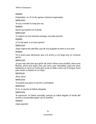 William Shakespeare



ROMEO
Empatados, no. En lo de «ganso» estamos engansados.
MERCUCIO
Te voy a morder la oreja por esa.
ROMEO
Ganso que grazna no muerde.
MERCUCIO
Tu ingenio es una manzana amarga, una salsa picante.
ROMEO
¿Y no da sabor a un buen ganso?
MERCUCIO
¡Vaya ingenio de cabritilla, que de una pulgada se estira a una vara!
ROMEO
Yo lo estiro para demostrar que a lo ancho y a lo largo eres un inmenso
ganso.
MERCUCIO
¿A que más vale esto que gemir de amor? Ahora eres sociable, ahora eres
Romeo, ahora eres quien eres, por arte y por naturaleza, pues ese amor
babeante es como un tonto que va de un lado a otro con la lengua fuera
para meter su bastón en un hoyo.
BENVOLIO
¡Para, para!
MERCUCIO
Tú quieres que pare mi asunto a contrapelo.
BENVOLIO
Si no, tu asunto se habría alargado.
MERCUCIO
Te equivocas: se habría acortado, porque ya había llegado al fondo del
asunto y no pensaba seguir con la cuestión.
ROMEO
¡Vaya aparato!


                                       62

                                LibrosEnRed
 