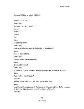 Romeo y Julieta




Entran el AMA y su criado [PEDRO].


¡Velero a la vista!
MERCUCIO
Dos, dos: camisa y camisón.
AMA
¡Pedro!
PEDRO
Voy.
AMA
Mi abanico, Pedro.
MERCUCIO
Para taparle la cara, Pedro: el abanico es más bonito.
AMA
Buenos días, señores.
MERCUCIO
Buenas tardes, hermosa señora.
AMA
¿Buenas tardes ya?
MERCUCIO
Sí, de veras, pues el obsceno reloj está clavado en la raya de las doce.
AMA
¡Fuera! ¿Qué hombre sois?
ROMEO
Señora, uno creado por Dios para que se vicie solo.
AMA
Muy bien dicho, vaya que sí. «Para que se vicie solo», bien. –Señores, ¿pue­
de decirme alguno dónde en­contrar al joven Romeo?
ROMEO


                                     63

                                 LibrosEnRed
 