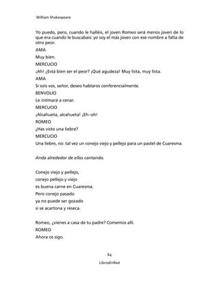 William Shakespeare



Yo puedo, pero, cuando le halléis, el joven Romeo será menos joven de lo
que era cuando le buscabais: yo soy el más joven con ese nombre a falta de
otro peor.
AMA
Muy bien.
MERCUCIO
¡Ah! ¿Está bien ser el peor? ¡Qué agudeza! Muy lis­ta, muy lista.
AMA
Si sois vos, señor, deseo hablaros conferencialmente.
BENVOLIO
Le intimará a cenar.
MERCUCIO
¡Alcahueta, alcahueta! ¡Eh–oh!
ROMEO
¿Has visto una liebre?
MERCUCIO
Una liebre, no: tal vez un conejo viejo y pellejo para un pastel de Cuaresma.


Anda alrededor de ellos cantando.


Conejo viejo y pellejo,
conejo pellejo y viejo
es buena carne en Cuaresma.
Pero conejo pasado
ya no puede ser gozado
si se acartona y reseca.


Romeo, ¿vienes a casa de tu padre? Comemos allí.
ROMEO
Ahora os sigo.



                                     64

                                 LibrosEnRed
 