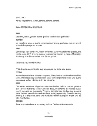 Romeo y Julieta




MERCUCIO
Adiós, vieja señora. Adiós, señora, señora, señora.


Salen MERCUCIO y BENVOLIO.


AMA
Decidme, señor. ¿Quién es ese grosero tan lleno de golferías?
ROMEO
Un caballero, ama, al que le encanta escucharse y que habla más en un mi­
nuto de lo que oye en un mes.
AMA
Como diga algo contra mí, le doy en la cresta, por muy robusto que sea, él o
veinte como él. Y, si yo no puedo, ya encontraré quien lo haga. ¡Miserable!
Yo no soy una de sus ninfas, una de sus golfas.


Se vuelve a su criado PEDRO.


¡Y tú delante, permitiendo que un granuja me trate a su gusto!
PEDRO
Yo no vi que nadie os tratara a su gusto. Si no, habría sacado el arma al ins­
tante. De verdad: soy tan rápido en sacar como el primero si veo una buena
razón para luchar y tengo la ley de mi parte.
AMA
Dios santo, estoy tan disgustada que me tiembla todo el cuerpo. ¡Misera­
ble! – Deseo hablaros, señor. Como os decía, mi señorita me manda busca­
ros. El mensaje me lo guardo. Primero, permitid que os diga que si, como
suele decirse, pensáis tenderle un lazo, sería juego sucio. Pues ella es muy
joven y, si la engañáis, sería una mala pasada con cualquier mu­jer, una ac­
ción muy turbia.
ROMEO
Ama, encomiéndame a tu dama y señora. Declaro solemnemente...



                                     65

                                 LibrosEnRed
 